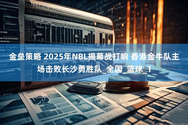 金垒策略 2025年NBL揭幕战打响 香港金牛队主场击败长沙勇胜队_全国_篮球_1