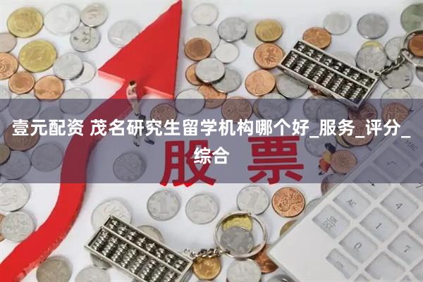 壹元配资 茂名研究生留学机构哪个好_服务_评分_综合