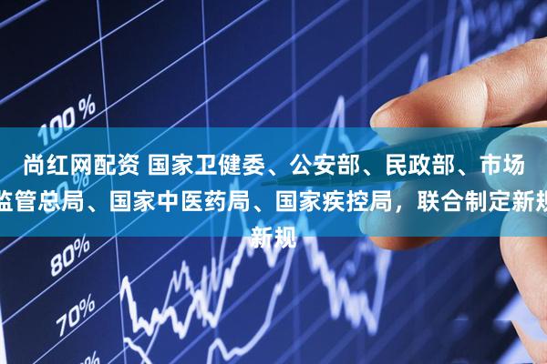 尚红网配资 国家卫健委、公安部、民政部、市场监管总局、国家中医药局、国家疾控局，联合制定新规