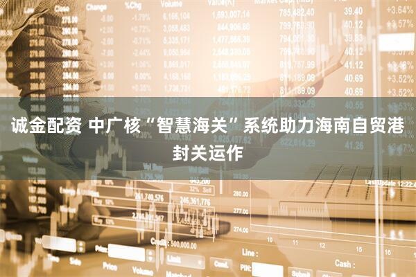 诚金配资 中广核“智慧海关”系统助力海南自贸港封关运作