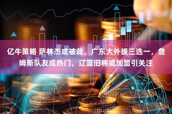 亿牛策略 萨林杰或被裁，广东大外援三选一，詹姆斯队友成热门，辽篮旧将或加盟引关注