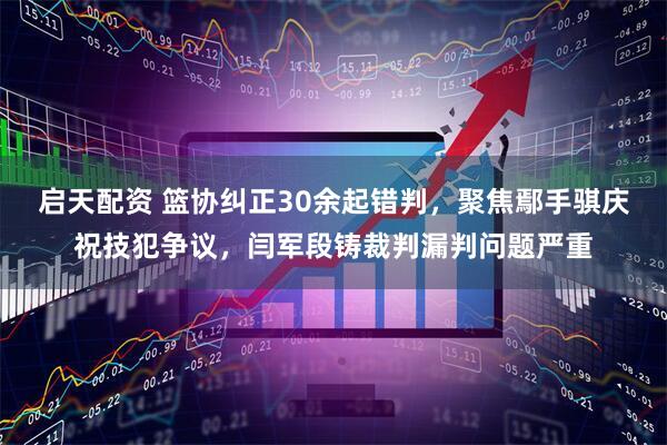 启天配资 篮协纠正30余起错判，聚焦鄢手骐庆祝技犯争议，闫军段铸裁判漏判问题严重