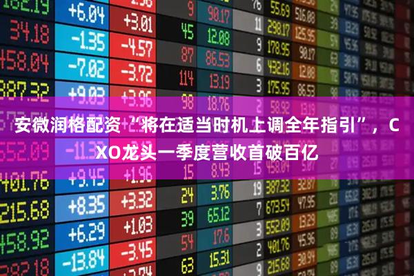 安微润格配资 “将在适当时机上调全年指引”，CXO龙头一季度营收首破百亿