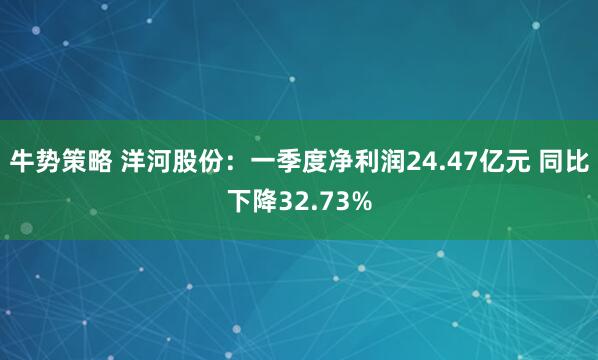 牛势策略 洋河股份：一季度净利润24.47亿元 同比下降32.73%