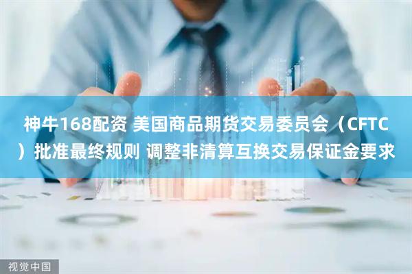 神牛168配资 美国商品期货交易委员会（CFTC）批准最终规则 调整非清算互换交易保证金要求