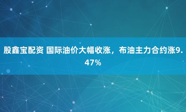 股鑫宝配资 国际油价大幅收涨，布油主力合约涨9.47%